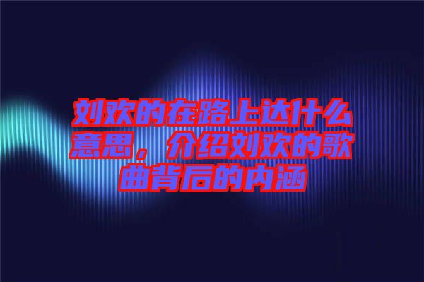 劉歡的在路上達什么意思，介紹劉歡的歌曲背后的內(nèi)涵