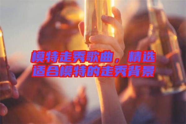 模特走秀歌曲，精選適合模特的走秀背景