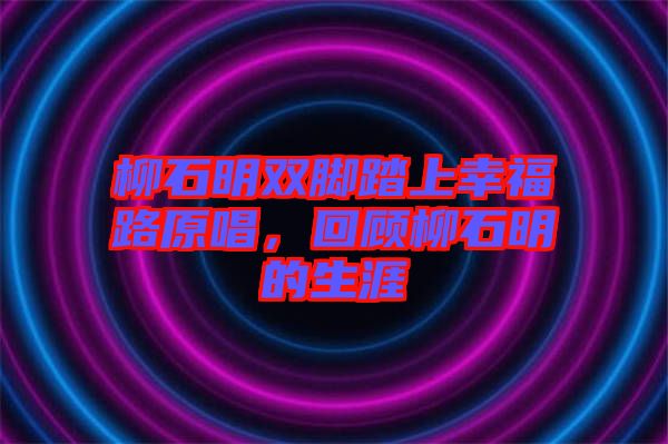 柳石明雙腳踏上幸福路原唱，回顧柳石明的生涯