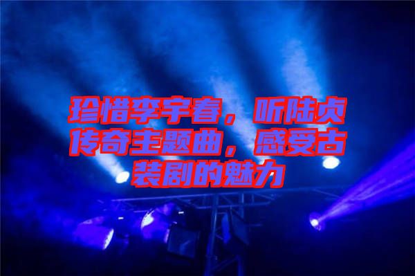 珍惜李宇春，聽陸貞傳奇主題曲，感受古裝劇的魅力