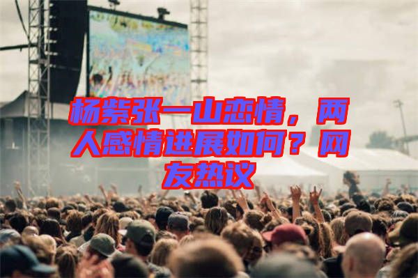 楊紫張一山戀情，兩人感情進展如何？網(wǎng)友熱議