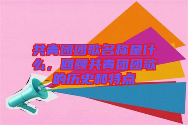 共青團團歌名稱是什么，回顧共青團團歌的歷史和特點