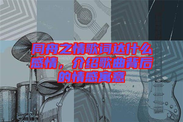 同舟之情歌詞達(dá)什么感情，介紹歌曲背后的情感寓意