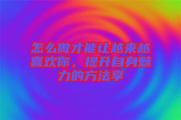 怎么做才能讓越來越喜歡你，提升自身魅力的方法享