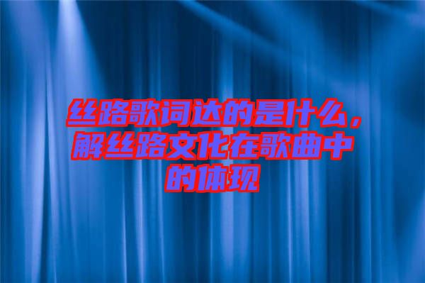 絲路歌詞達的是什么，解絲路文化在歌曲中的體現(xiàn)