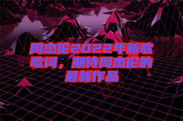 周杰倫2022年新歌歌詞，期待周杰倫的最新作品