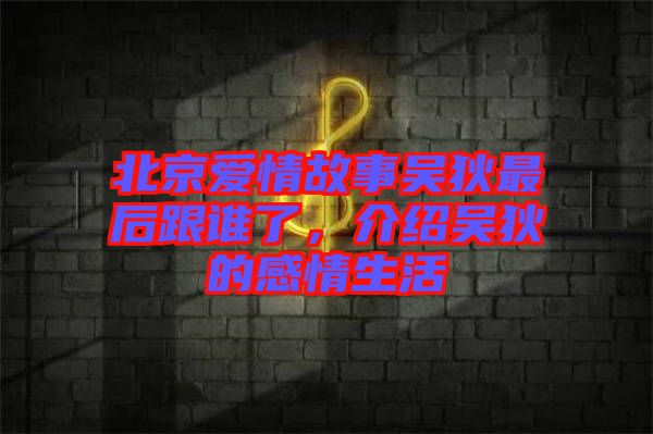 北京愛情故事吳狄最后跟誰了，介紹吳狄的感情生活