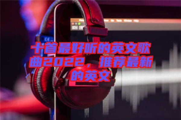 十首最好聽的英文歌曲2022，推薦最新的英文