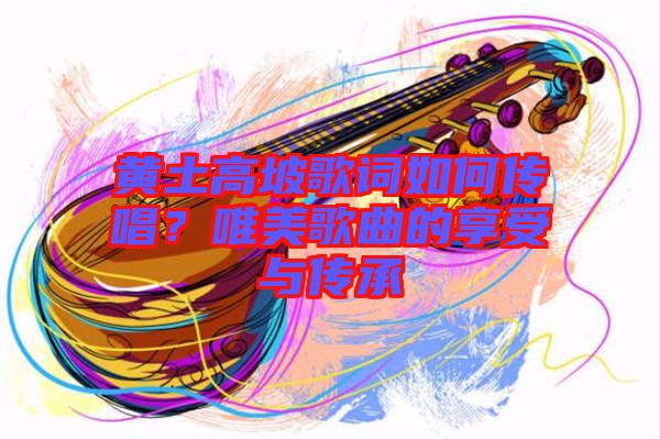 黃土高坡歌詞如何傳唱？唯美歌曲的享受與傳承