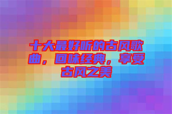 十大最好聽的古風(fēng)歌曲，回味經(jīng)典，享受古風(fēng)之美