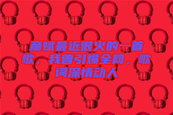 彥斌最近很火的一首歌，我曾引爆全網(wǎng)，歌詞深情動人