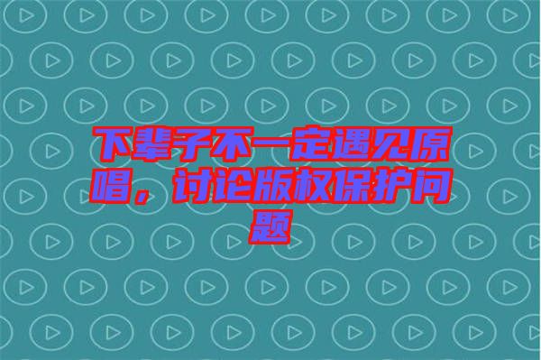 下輩子不一定遇見原唱，討論版權保護問題