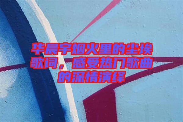 華晨宇煙火里的塵埃歌詞，感受熱門歌曲的深情演繹