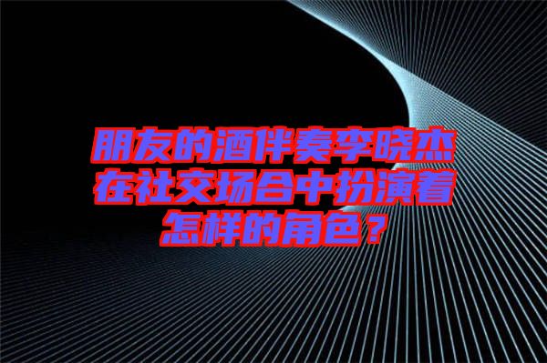 朋友的酒伴奏李曉杰在社交場合中扮演著怎樣的角色？