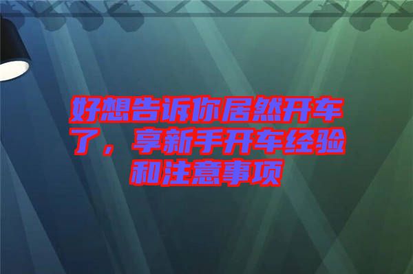 好想告訴你居然開車了，享新手開車經(jīng)驗(yàn)和注意事項(xiàng)