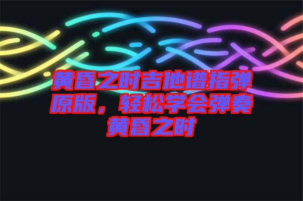 黃昏之時(shí)吉他譜指彈原版，輕松學(xué)會(huì)彈奏黃昏之時(shí)