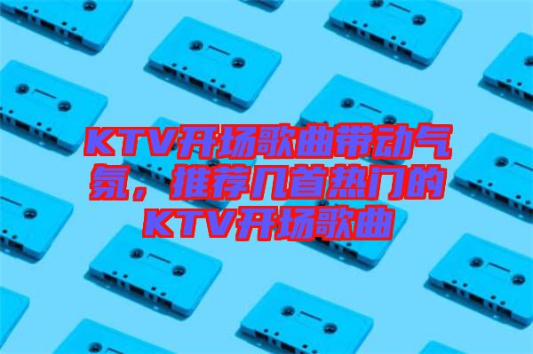 KTV開場歌曲帶動氣氛，推薦幾首熱門的KTV開場歌曲