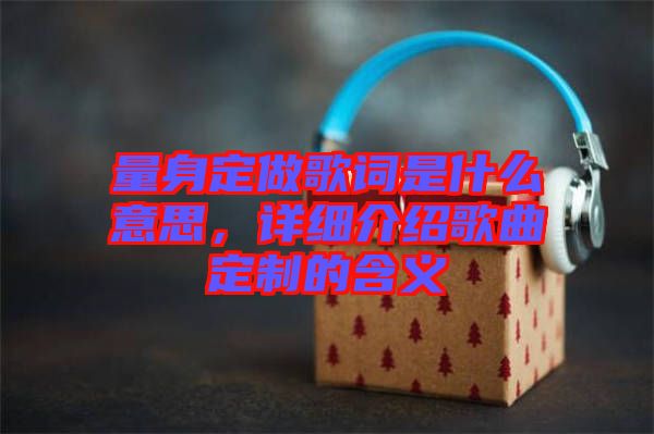 量身定做歌詞是什么意思，詳細(xì)介紹歌曲定制的含義