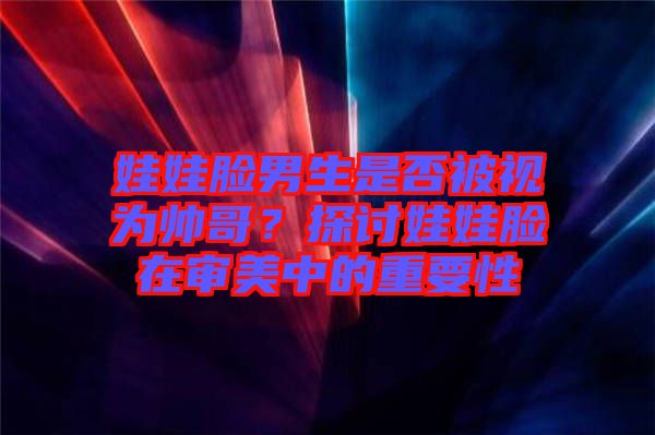 娃娃臉男生是否被視為帥哥？探討娃娃臉在審美中的重要性