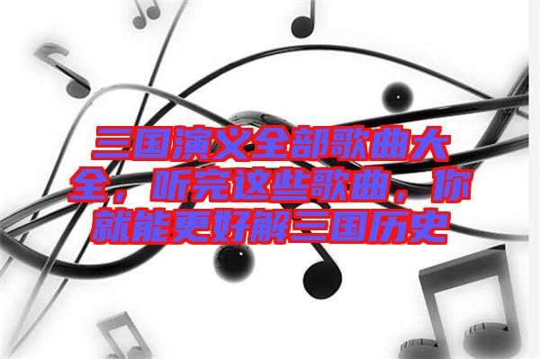 三國演義全部歌曲大全，聽完這些歌曲，你就能更好解三國歷史