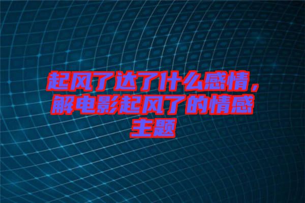 起風(fēng)了達(dá)了什么感情，解電影起風(fēng)了的情感主題