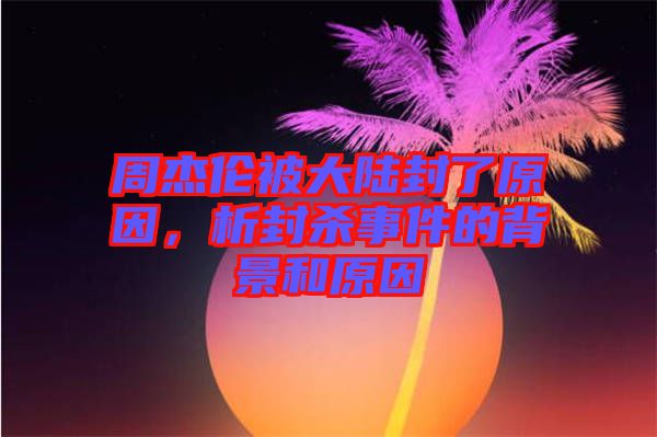 周杰倫被大陸封了原因，析封殺事件的背景和原因