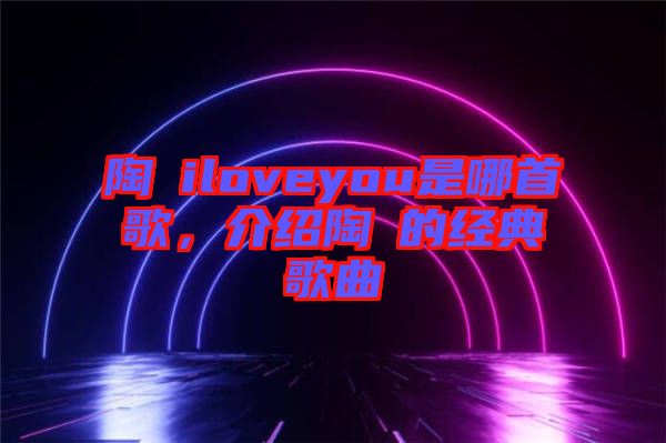 陶喆iloveyou是哪首歌，介紹陶喆的經(jīng)典歌曲