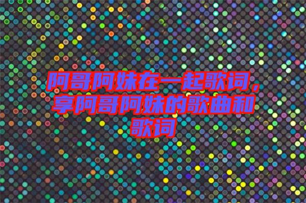 阿哥阿妹在一起歌詞，享阿哥阿妹的歌曲和歌詞