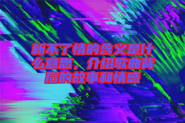 新不了情的含義是什么意思，介紹歌曲背后的故事和情感