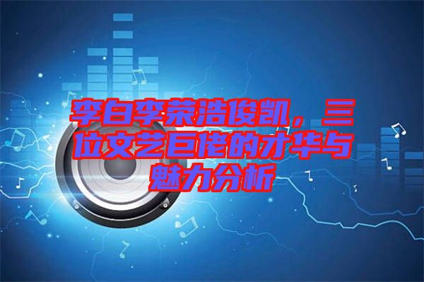 李白李榮浩俊凱，三位文藝巨佬的才華與魅力分析