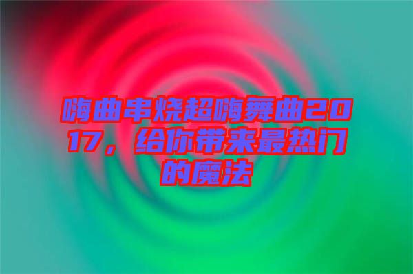 嗨曲串燒超嗨舞曲2017，給你帶來最熱門的魔法