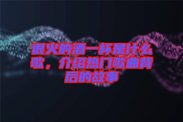 很火的酒一杯是什么歌，介紹熱門歌曲背后的故事