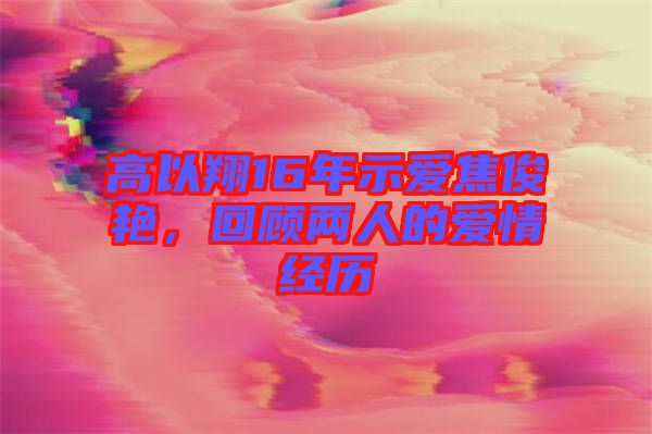 高以翔16年示愛焦俊艷，回顧兩人的愛情經(jīng)歷