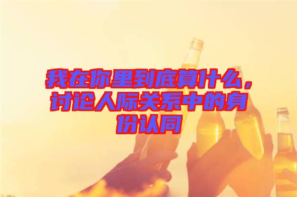 我在你里到底算什么，討論人際關(guān)系中的身份認(rèn)同