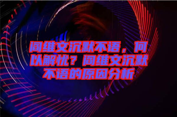 閻維文沉默不語，何以解憂？閻維文沉默不語的原因分析