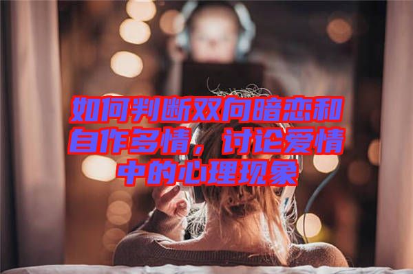 如何判斷雙向暗戀和自作多情，討論愛情中的心理現(xiàn)象