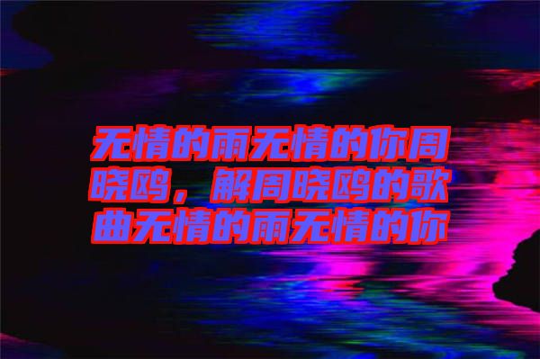 無(wú)情的雨無(wú)情的你周曉鷗，解周曉鷗的歌曲無(wú)情的雨無(wú)情的你