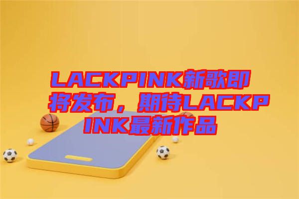 LACKPINK新歌即將發(fā)布，期待LACKPINK最新作品