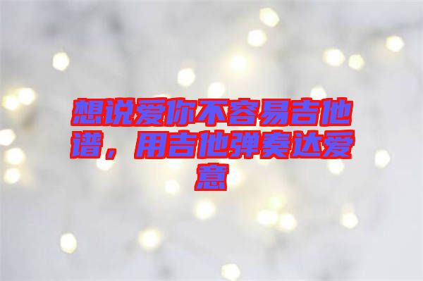 想說愛你不容易吉他譜，用吉他彈奏達(dá)愛意