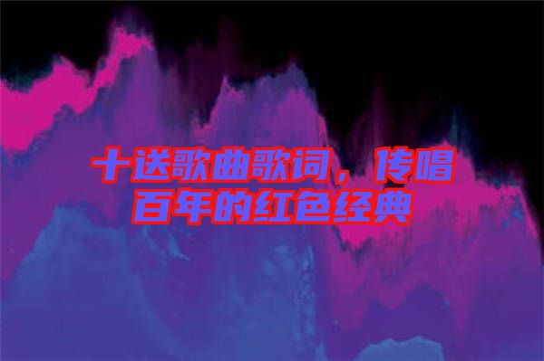 十送歌曲歌詞，傳唱百年的紅色經(jīng)典