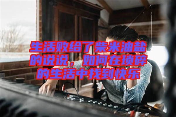 生活敗給了柴米油鹽的說說，如何在瑣碎的生活中找到快樂