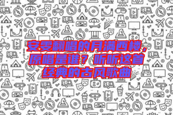 安雯翻唱的月滿西樓，原唱是誰？聽聽這首經(jīng)典的古風(fēng)歌曲