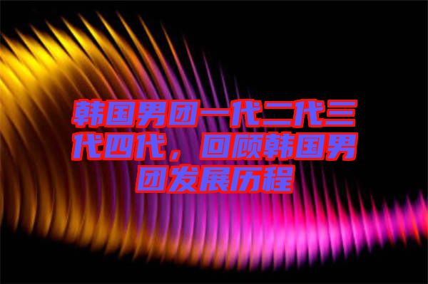 韓國男團一代二代三代四代，回顧韓國男團發(fā)展歷程