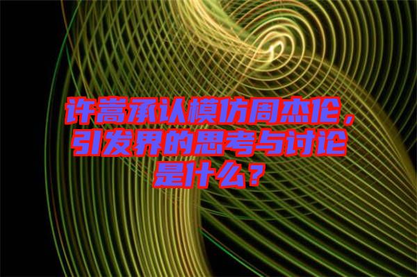 許嵩承認模仿周杰倫，引發(fā)界的思考與討論是什么？