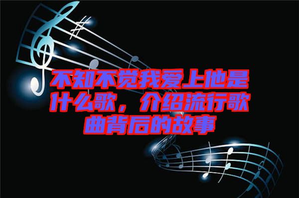 不知不覺我愛上他是什么歌，介紹流行歌曲背后的故事