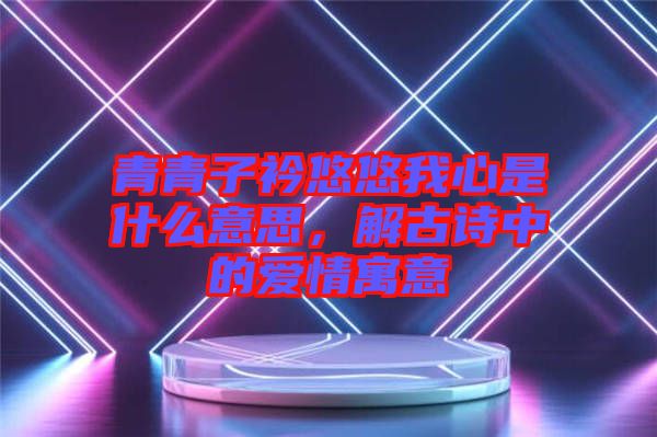 青青子衿悠悠我心是什么意思，解古詩中的愛情寓意