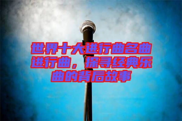 世界十大進(jìn)行曲名曲進(jìn)行曲，探尋經(jīng)典樂曲的背后故事