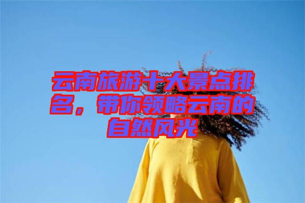 云南旅游十大景點(diǎn)排名，帶你領(lǐng)略云南的自然風(fēng)光