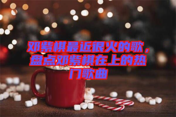 鄧紫棋最近很火的歌，盤(pán)點(diǎn)鄧紫棋在上的熱門(mén)歌曲