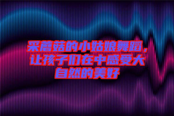 采蘑菇的小姑娘舞蹈，讓孩子們?cè)谥懈惺艽笞匀坏拿篮? width=